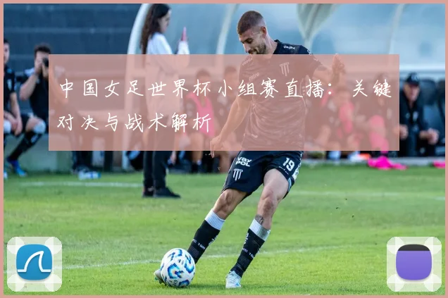 中国女足世界杯小组赛直播：关键对决与战术解析