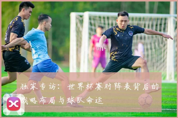 独家专访：世界杯赛对阵表背后的战略布局与球队命运