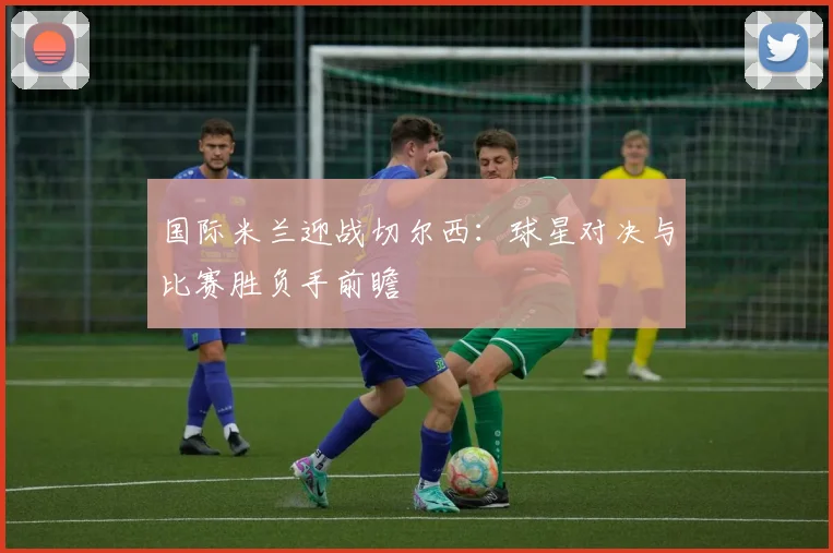 国际米兰迎战切尔西：球星对决与比赛胜负手前瞻