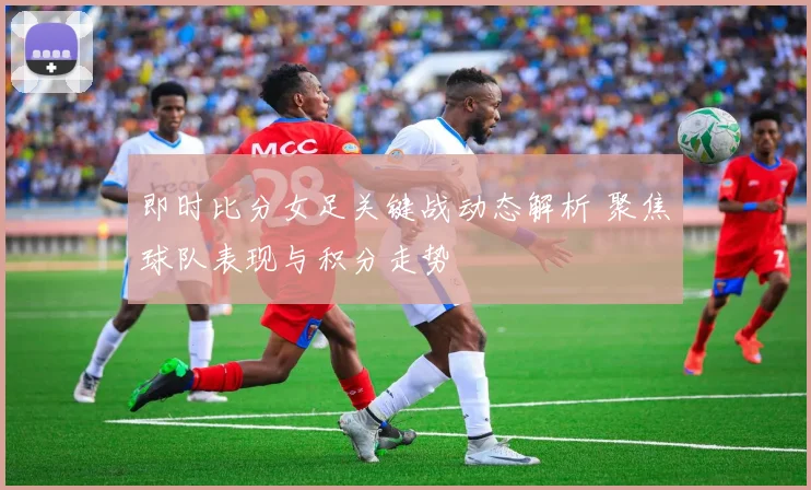 即时比分女足关键战动态解析 聚焦球队表现与积分走势