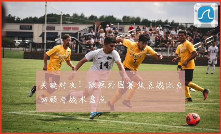 关键对决！欧冠外围赛焦点战比分回顾与战术盘点