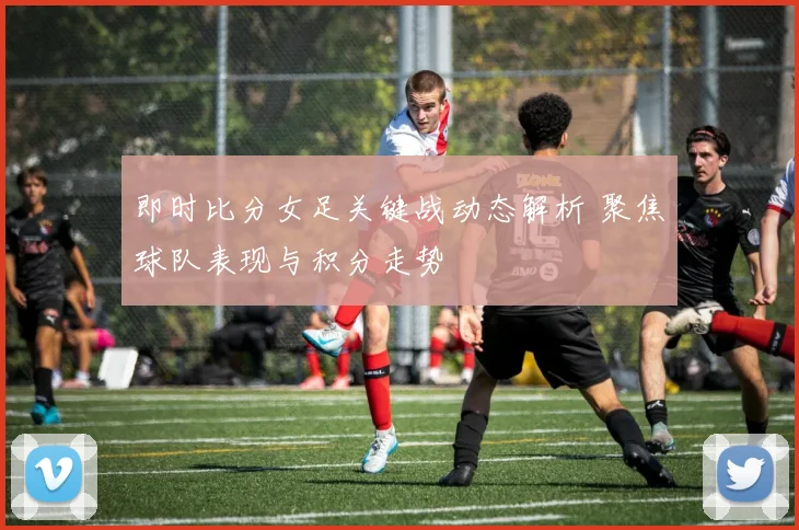 即时比分女足关键战动态解析 聚焦球队表现与积分走势