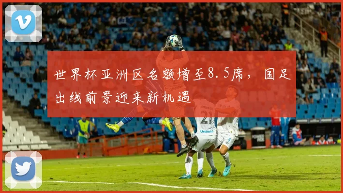 世界杯亚洲区名额增至8.5席，国足出线前景迎来新机遇