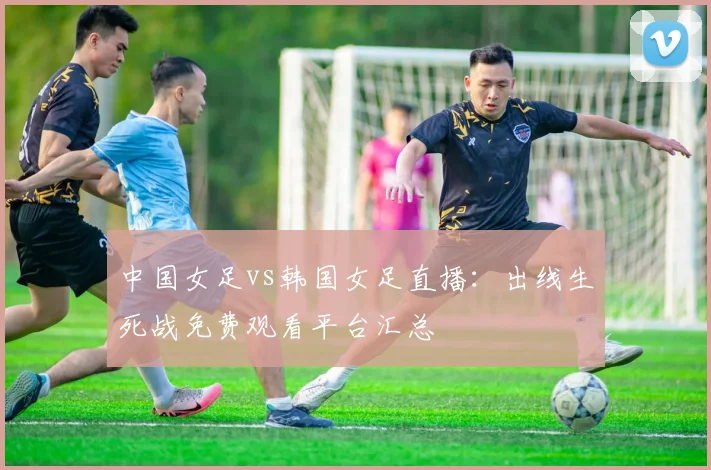 中国女足vs韩国女足直播：出线生死战免费观看平台汇总