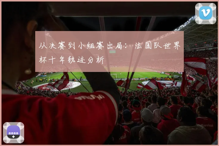 从决赛到小组赛出局：法国队世界杯十年轨迹分析