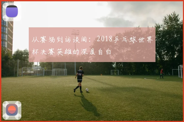 从赛场到访谈间：2018乒乓球世界杯决赛英雄的深度自白