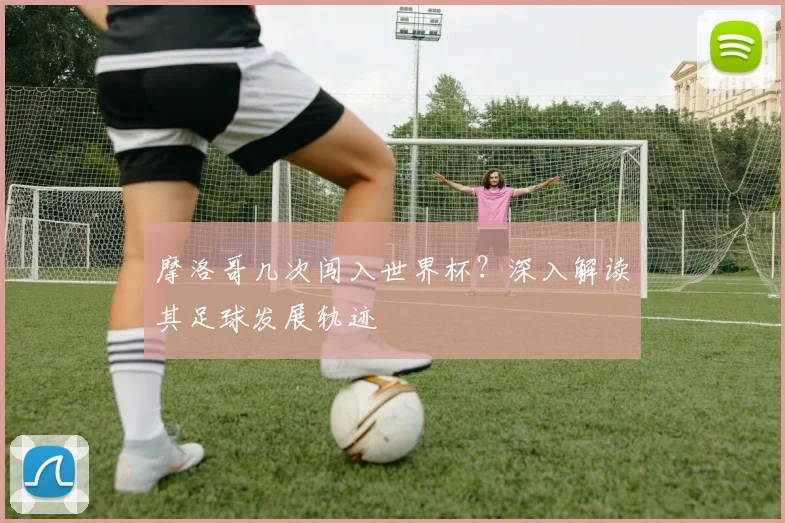 摩洛哥几次闯入世界杯?深入解读其足球发展轨迹