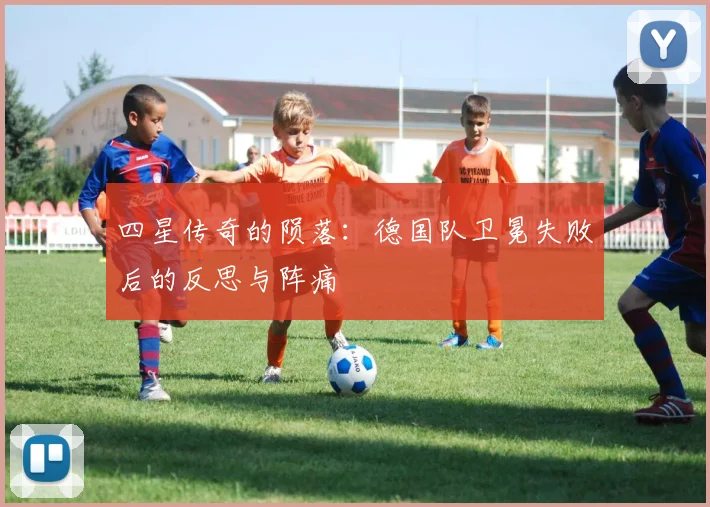 四星传奇的陨落：德国队卫冕失败后的反思与阵痛