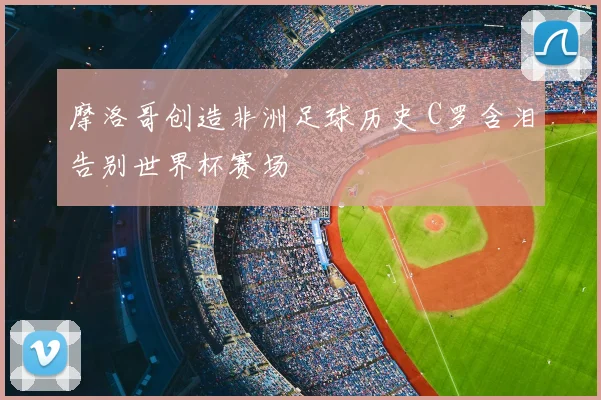 摩洛哥创造非洲足球历史 C罗含泪告别世界杯赛场