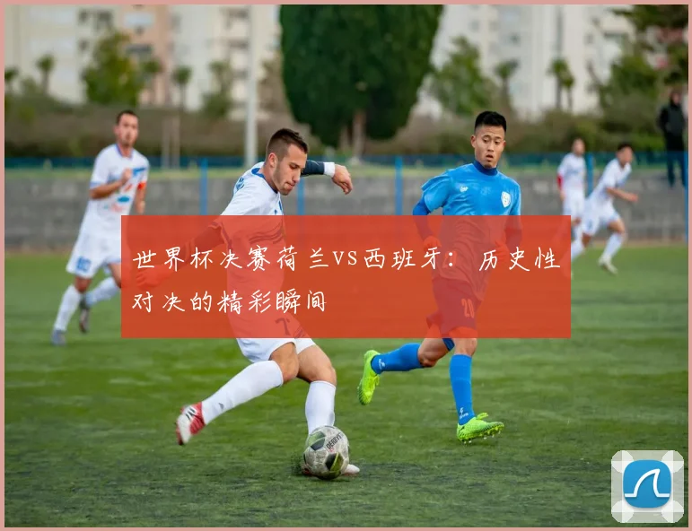 世界杯决赛荷兰vs西班牙：历史性对决的精彩瞬间