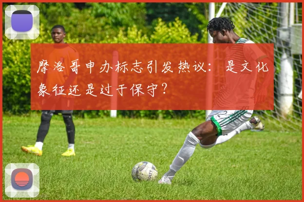 摩洛哥申办标志引发热议：是文化象征还是过于保守？