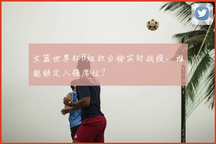 女篮世界杯B组积分榜实时战报，谁能锁定八强席位？