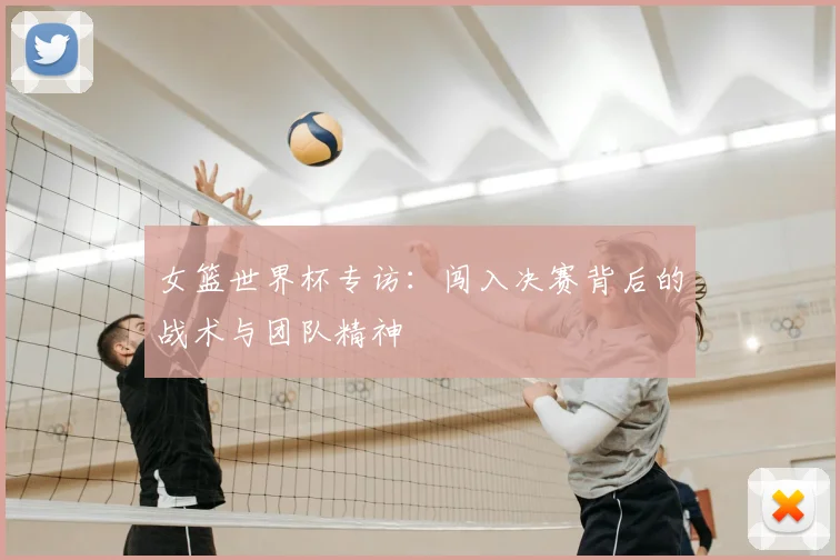 女篮世界杯专访：闯入决赛背后的战术与团队精神