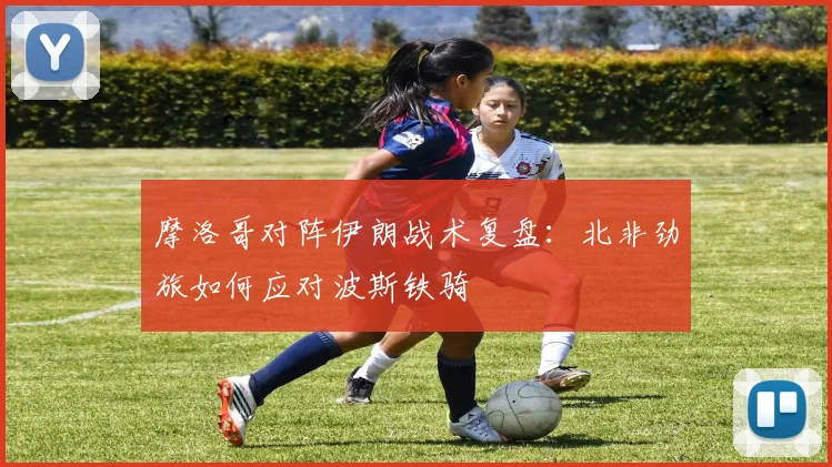 摩洛哥对阵伊朗战术复盘：北非劲旅如何应对波斯铁骑