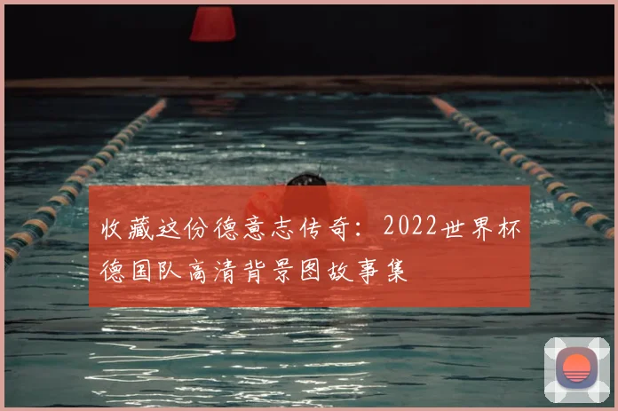 收藏这份德意志传奇:2022世界杯德国队高清背景图故事集