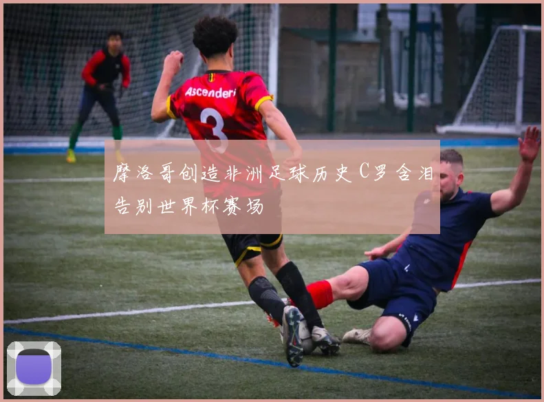 摩洛哥创造非洲足球历史 C罗含泪告别世界杯赛场