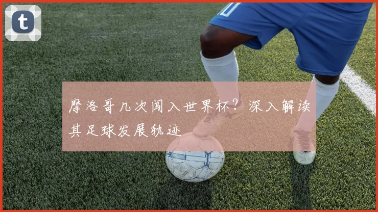 摩洛哥几次闯入世界杯?深入解读其足球发展轨迹