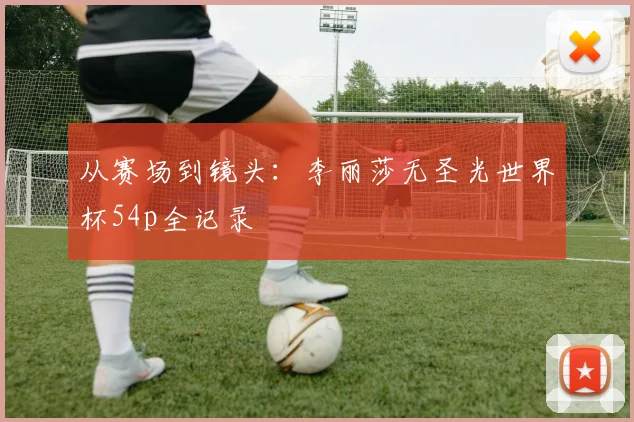 从赛场到镜头：李丽莎无圣光世界杯54p全记录